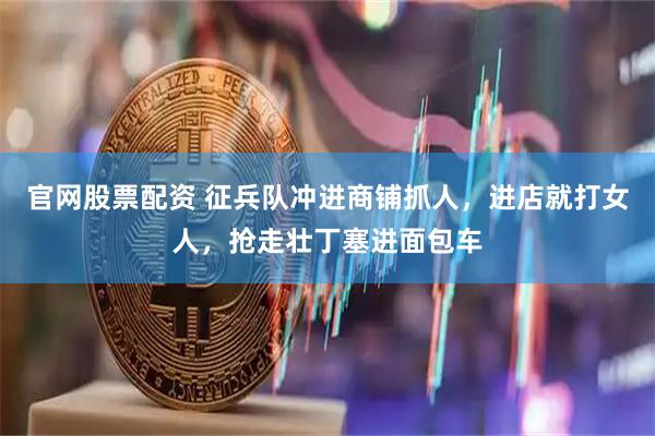官网股票配资 征兵队冲进商铺抓人，进店就打女人，抢走壮丁塞进面包车